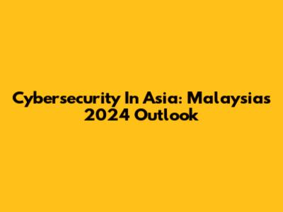 Cybersecurity In Asia: Malaysia's 2024 Outlook