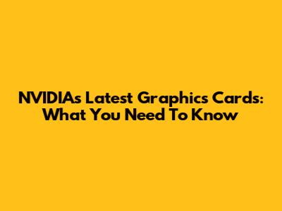 NVIDIA's Latest Graphics Cards: What You Need To Know