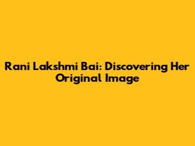 Rani Lakshmi Bai: Discovering Her Original Image