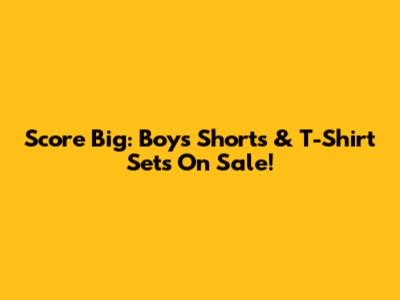 Score Big: Boys' Shorts & T-Shirt Sets On Sale!
